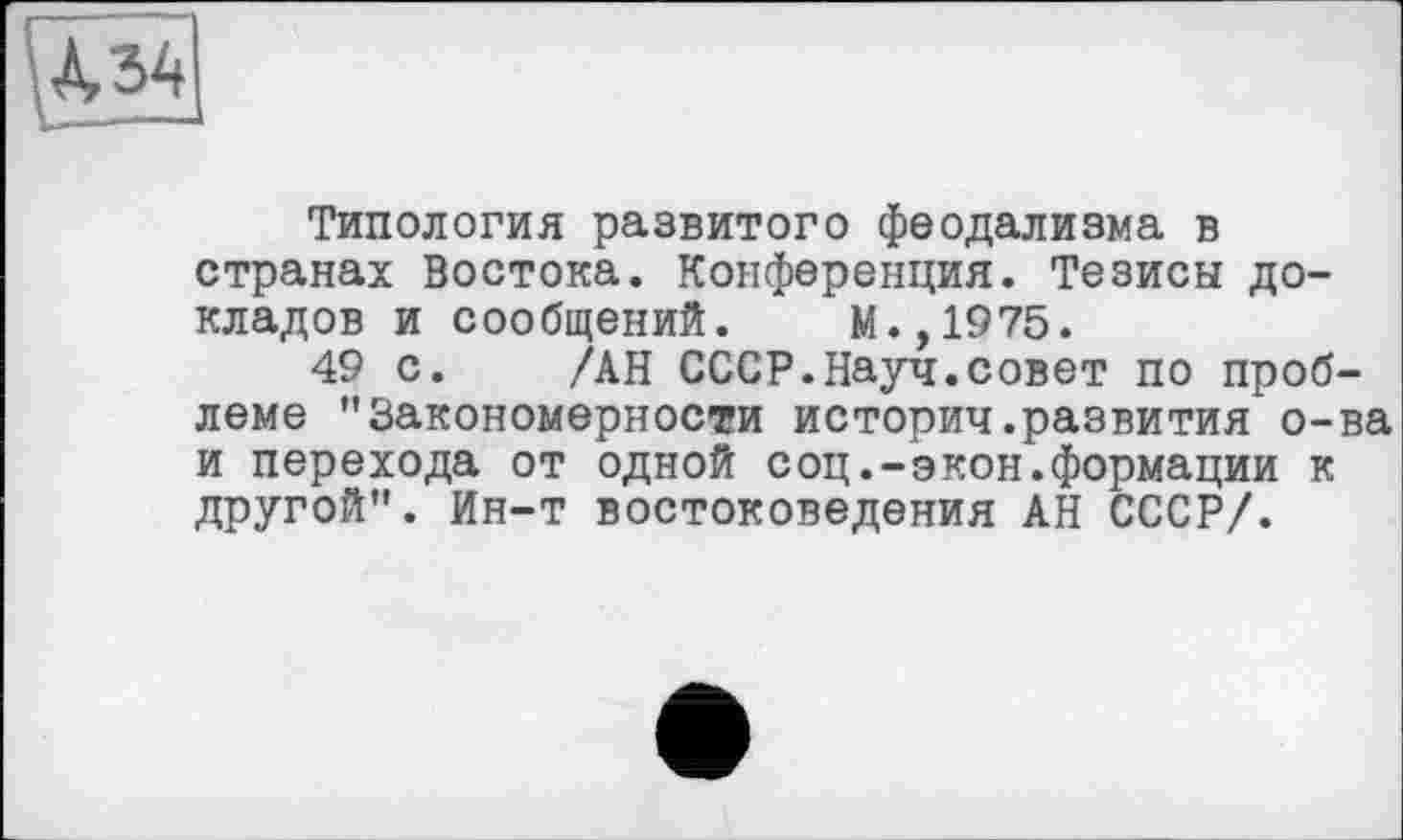 ﻿Типология развитого феодализма в странах Востока. Конференция. Тезисы докладов и сообщений. М.,1975.
49 с. /АН СССР.Науч.совет по проблеме "Закономерности историч.развития о-ва и перехода от одной соц.-экон.формации к другой". Ин-т востоковедения АН СССР/.